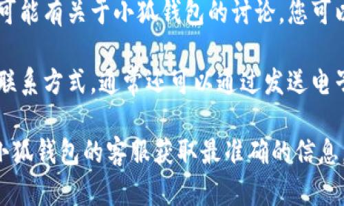 关于“小狐钱包客服在哪找”的问题，您可以通过以下几种方式找到小狐钱包的客服支持：

1. **官方网站**：访问小狐钱包的官方网站，在页面底部或联系我们部分通常会提供客服联系方式。

2. **APP内客服**：如果您已经安装了小狐钱包的手机应用，可以在应用内找到客服支持的选项，通常在设置或帮助中心中。

3. **社交媒体**：小狐钱包可能在一些社交媒体平台上设有官方账号，您可以通过这些平台与客服进行联系。

4. **社区论坛**：一些用户论坛或社区中也可能有关于小狐钱包的讨论，您可以在这些平台上寻求帮助或获取客服信息。

5. **邮件支持**：如果在官网找不到直接的联系方式，通常还可以通过发送电子邮件的方式进行咨询。

如果您有具体的查询或问题，建议直接联系小狐钱包的客服获取最准确的信息。